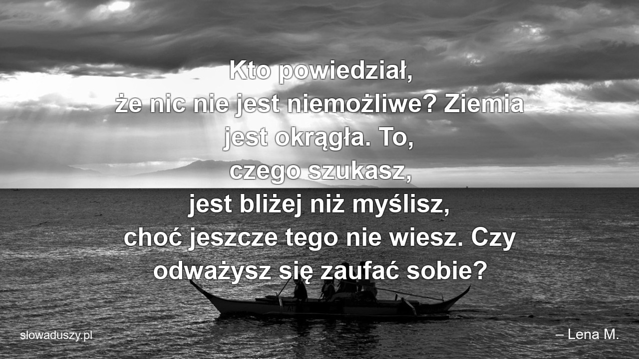 Kto powiedział,  że nic nie jest niemożliwe? Ziemia jest okrągła. To,  czego szukasz,  jest bliżej niż myślisz,  choć jeszcze tego nie wiesz. Czy odważysz się zaufać sobie?