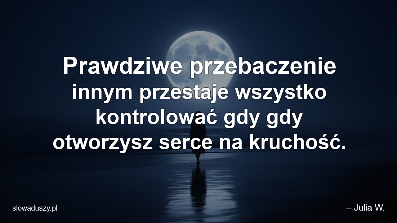 Prawdziwe przebaczenie innym przestaje wszystko kontrolować gdy gdy otworzysz serce na kruchość.