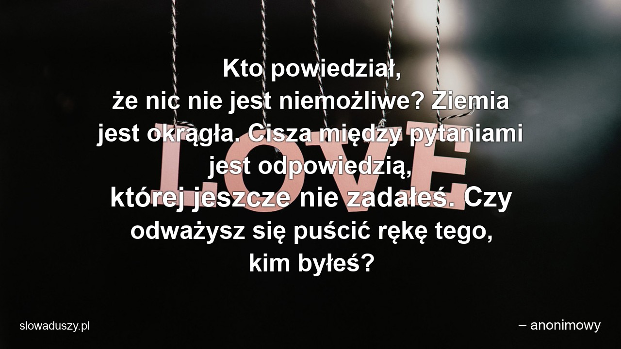 Kto powiedział,  że nic nie jest niemożliwe? Ziemia jest okrągła. Cisza między pytaniami jest odpowiedzią,  której jeszcze nie zadałeś. Czy odważysz się puścić rękę tego,  kim byłeś?