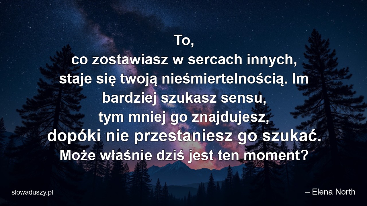 To,  co zostawiasz w sercach innych,  staje się twoją nieśmiertelnością. Im bardziej szukasz sensu,  tym mniej go znajdujesz,  dopóki nie przestaniesz go szukać. Może właśnie dziś jest ten moment?