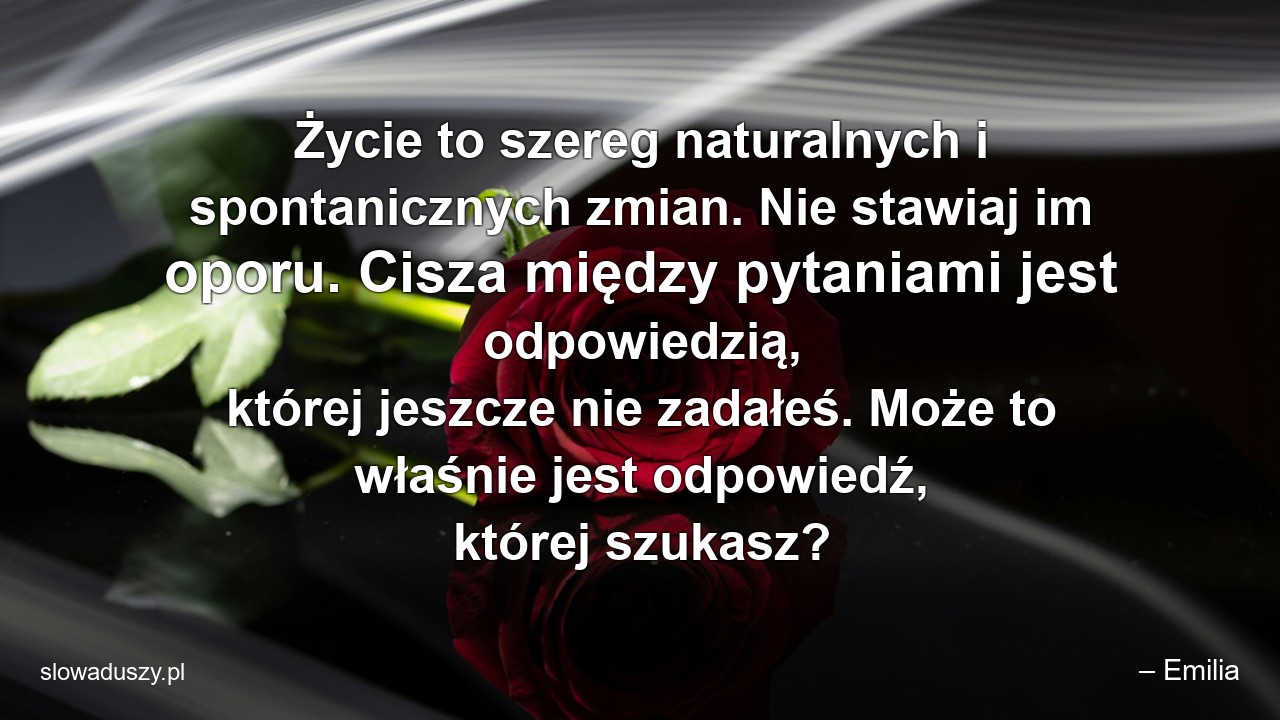 Życie to szereg naturalnych i spontanicznych zmian. Nie stawiaj im oporu. Cisza między pytaniami jest odpowiedzią,  której jeszcze nie zadałeś. Może to właśnie jest odpowiedź,  której szukasz?