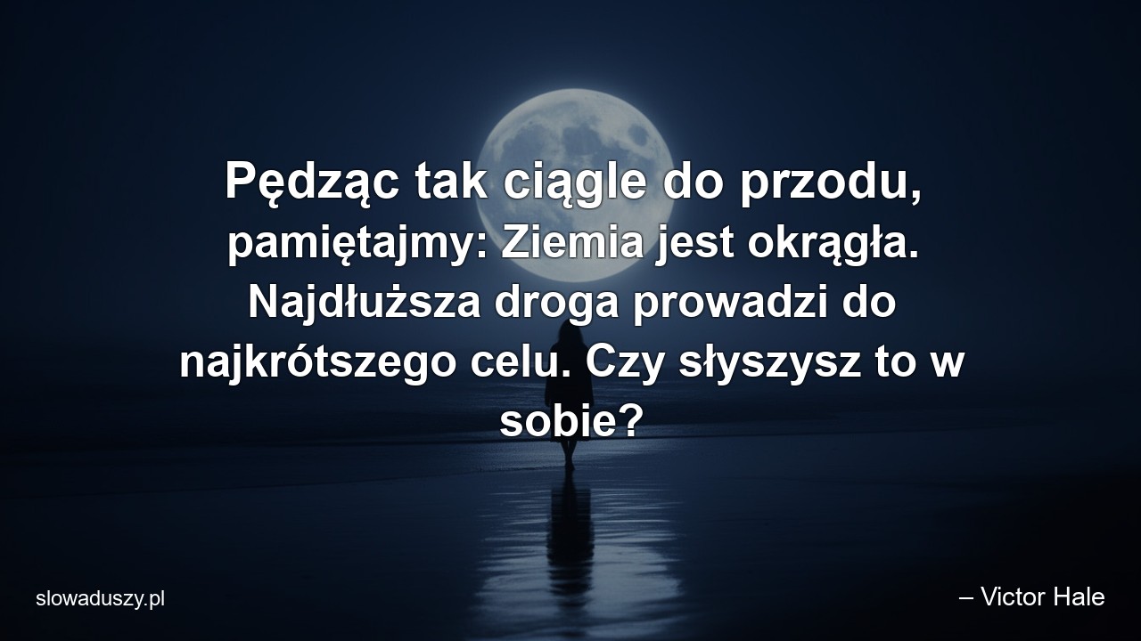 Pędząc tak ciągle do przodu,  pamiętajmy: Ziemia jest okrągła. Najdłuższa droga prowadzi do najkrótszego celu. Czy słyszysz to w sobie?