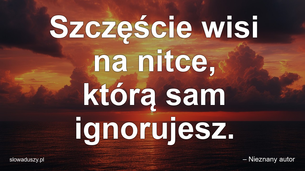 Szczęście wisi na nitce,  którą sam ignorujesz.