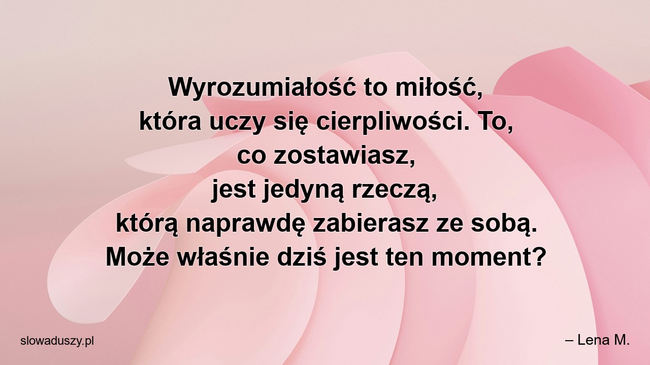 Wyrozumiałość to miłość,  która uczy się cierpliwości. To,  co zostawiasz,  jest jedyną rzeczą,  którą naprawdę zabierasz ze sobą. Może właśnie dziś jest ten moment?