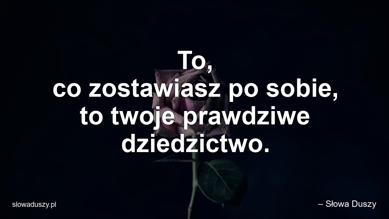 To,  co zostawiasz po sobie,  to twoje prawdziwe dziedzictwo.