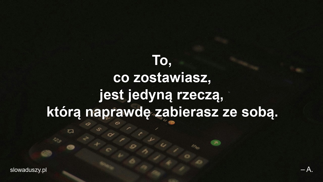 To,  co zostawiasz,  jest jedyną rzeczą,  którą naprawdę zabierasz ze sobą.
