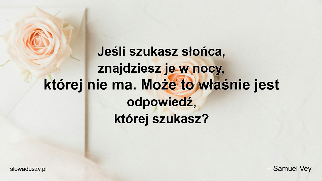 Jeśli szukasz słońca,  znajdziesz je w nocy,  której nie ma. Może to właśnie jest odpowiedź,  której szukasz?