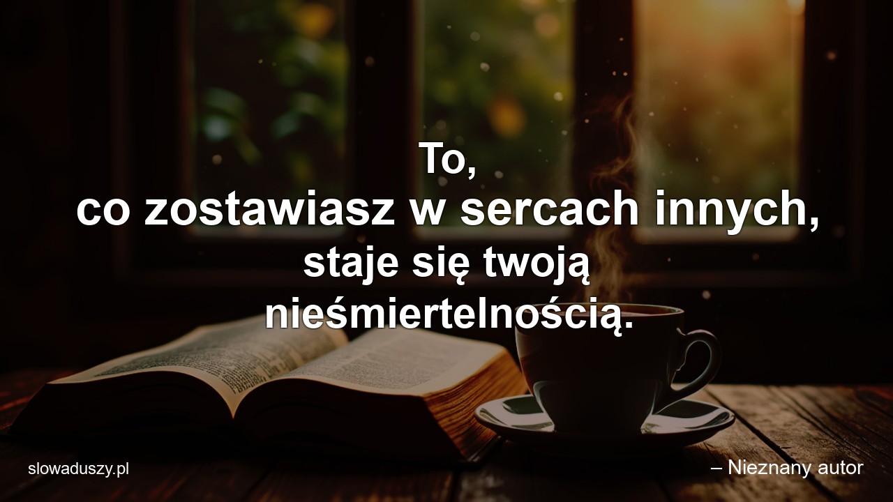 To,  co zostawiasz w sercach innych,  staje się twoją nieśmiertelnością.