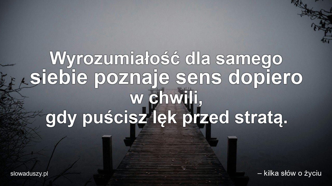 Wyrozumiałość dla samego siebie poznaje sens dopiero w chwili,  gdy puścisz lęk przed stratą.