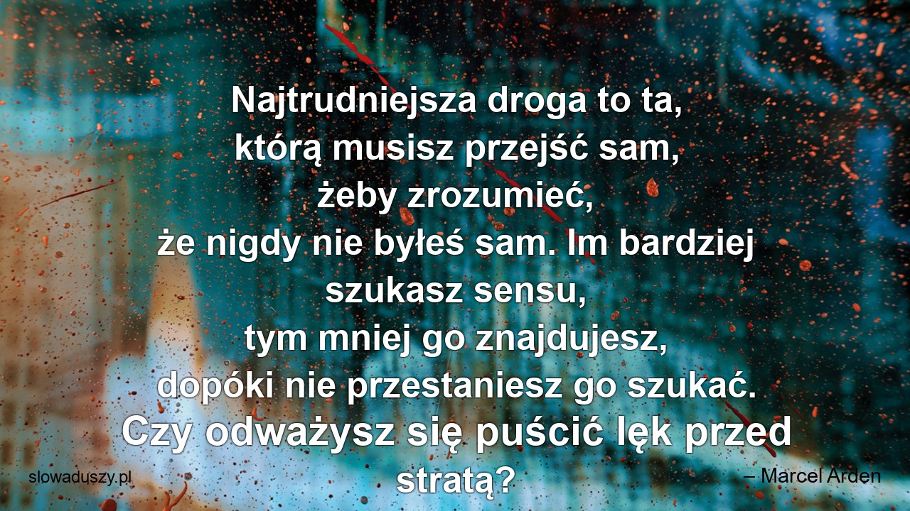 Najtrudniejsza droga to ta,  którą musisz przejść sam,  żeby zrozumieć,  że nigdy nie byłeś sam. Im bardziej szukasz sensu,  tym mniej go znajdujesz,  dopóki nie przestaniesz go szukać. Czy odważysz się puścić lęk przed stratą?