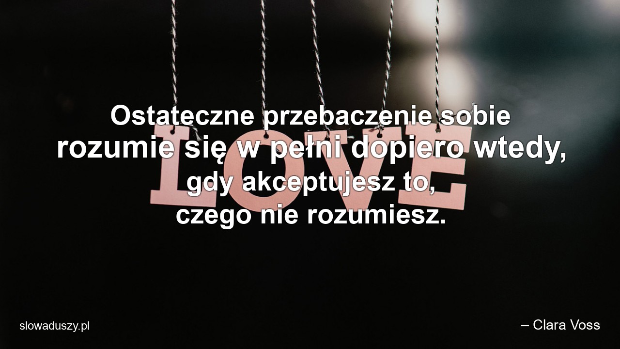 Ostateczne przebaczenie sobie rozumie się w pełni dopiero wtedy,  gdy akceptujesz to,  czego nie rozumiesz.