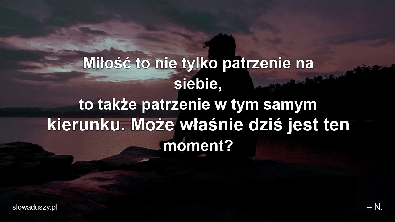 Miłość to nie tylko patrzenie na siebie,  to także patrzenie w tym samym kierunku. Może właśnie dziś jest ten moment?