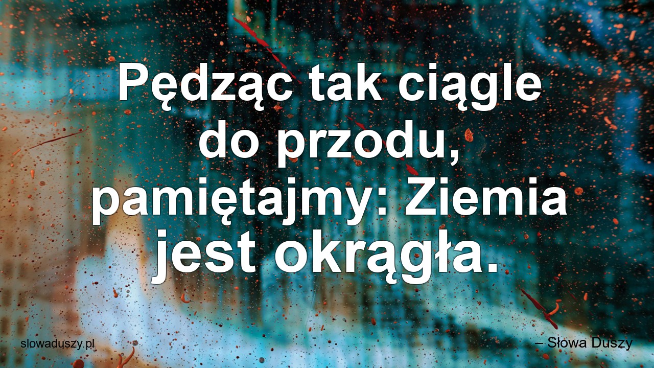 Pędząc tak ciągle do przodu,  pamiętajmy: Ziemia jest okrągła.