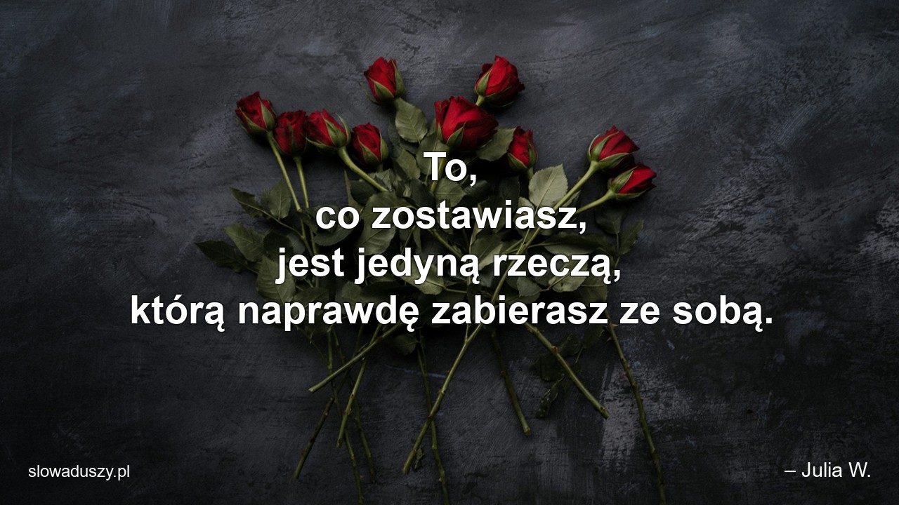 To,  co zostawiasz,  jest jedyną rzeczą,  którą naprawdę zabierasz ze sobą.